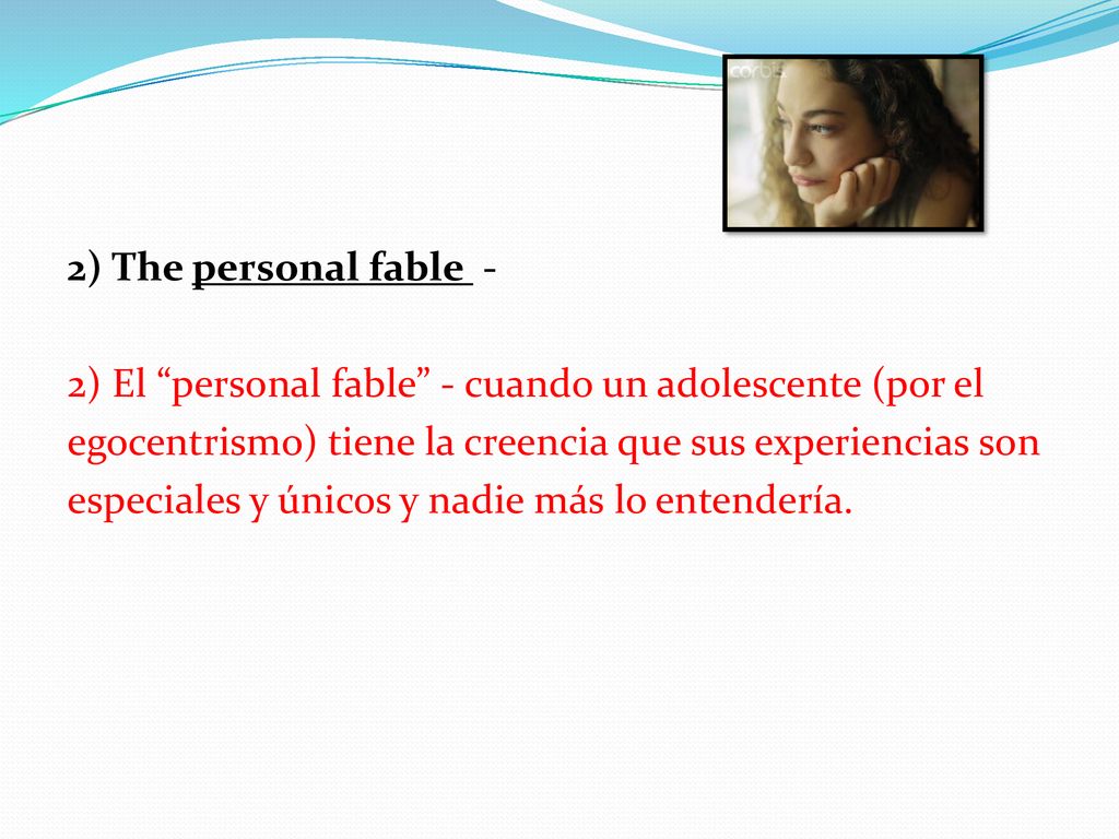 2) The personal fable - 2) El personal fable - cuando un adolescente (por el egocentrismo) tiene la creencia que sus experiencias son especiales y únicos y nadie más lo entendería.