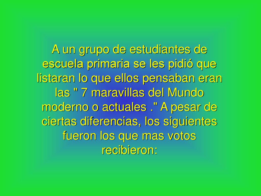 A un grupo de estudiantes de escuela primaria se les pidió que listaran lo que ellos pensaban eran las 7 maravillas del Mundo moderno o actuales . A pesar de ciertas diferencias, los siguientes fueron los que mas votos recibieron: