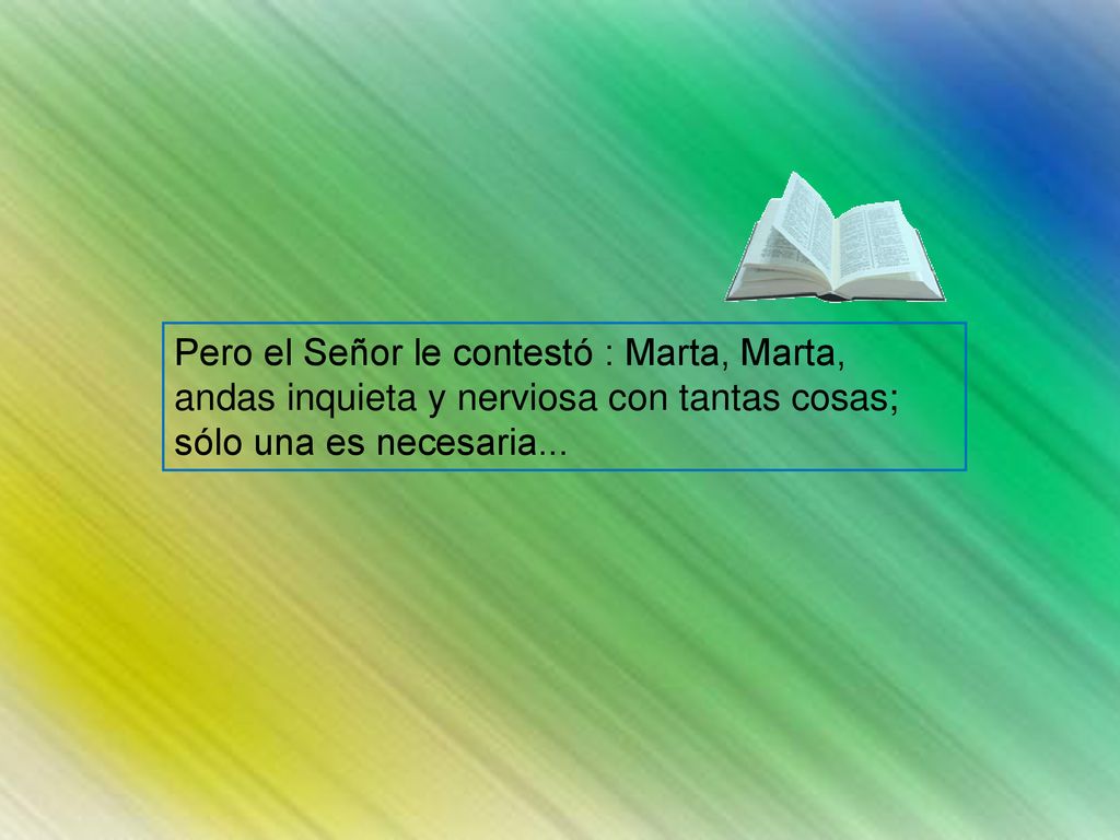 Pero el Señor le contestó : Marta, Marta, andas inquieta y nerviosa con tantas cosas; sólo una es necesaria...
