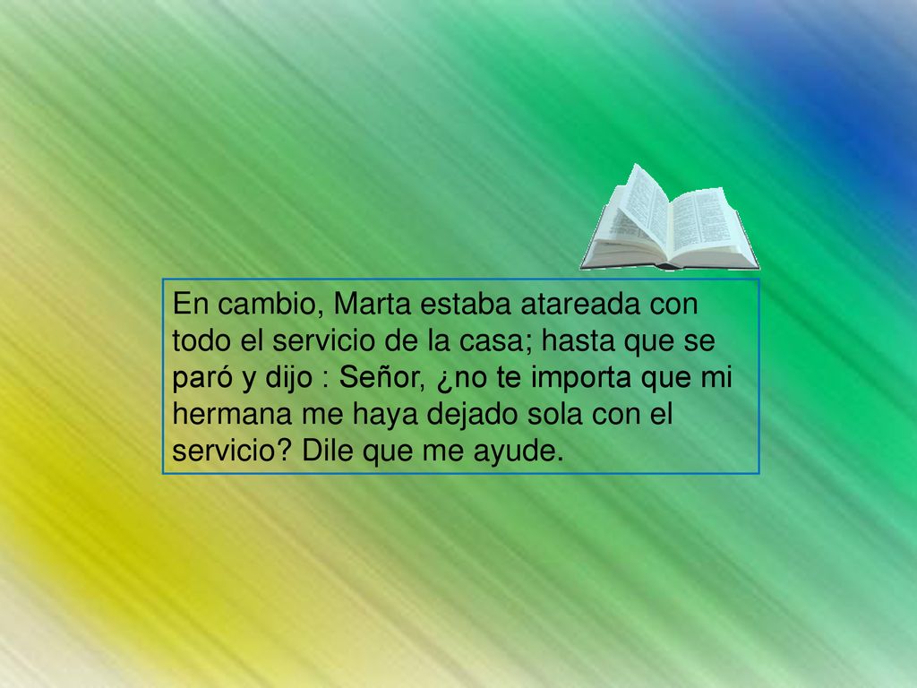 En cambio, Marta estaba atareada con todo el servicio de la casa; hasta que se paró y dijo : Señor, ¿no te importa que mi hermana me haya dejado sola con el servicio.