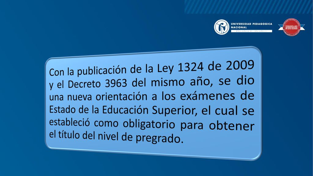 Con la publicación de la Ley 1324 de 2009 y el Decreto 3963 del mismo año, se dio una nueva orientación a los exámenes de Estado de la Educación Superior, el cual se estableció como obligatorio para obtener el título del nivel de pregrado.