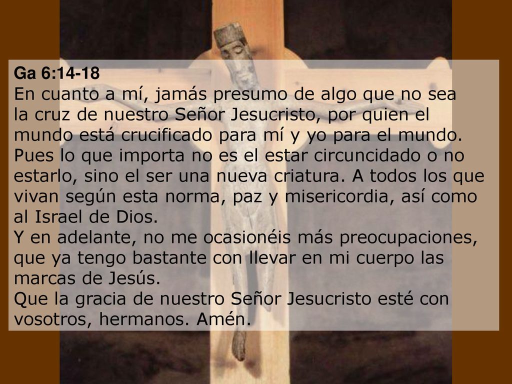 Ga 6:14-18 En cuanto a mí, jamás presumo de algo que no sea la cruz de nuestro Señor Jesucristo, por quien el mundo está crucificado para mí y yo para el mundo.