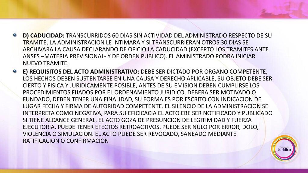 D) CADUCIDAD: TRANSCURRIDOS 60 DIAS SIN ACTIVIDAD DEL ADMINISTRADO RESPECTO DE SU TRAMITE, LA ADMINISTRACION LE INTIMARA Y SI TRANSCURRIERAN OTROS 30 DIAS SE ARCHIVARA LA CAUSA DECLARANDO DE OFICIO LA CADUCIDAD (EXCEPTO LOS TRAMITES ANTE ANSES –MATERIA PREVISIONAL- Y DE ORDEN PUBLICO). EL AMINISTRADO PODRA INICIAR NUEVO TRAMITE.