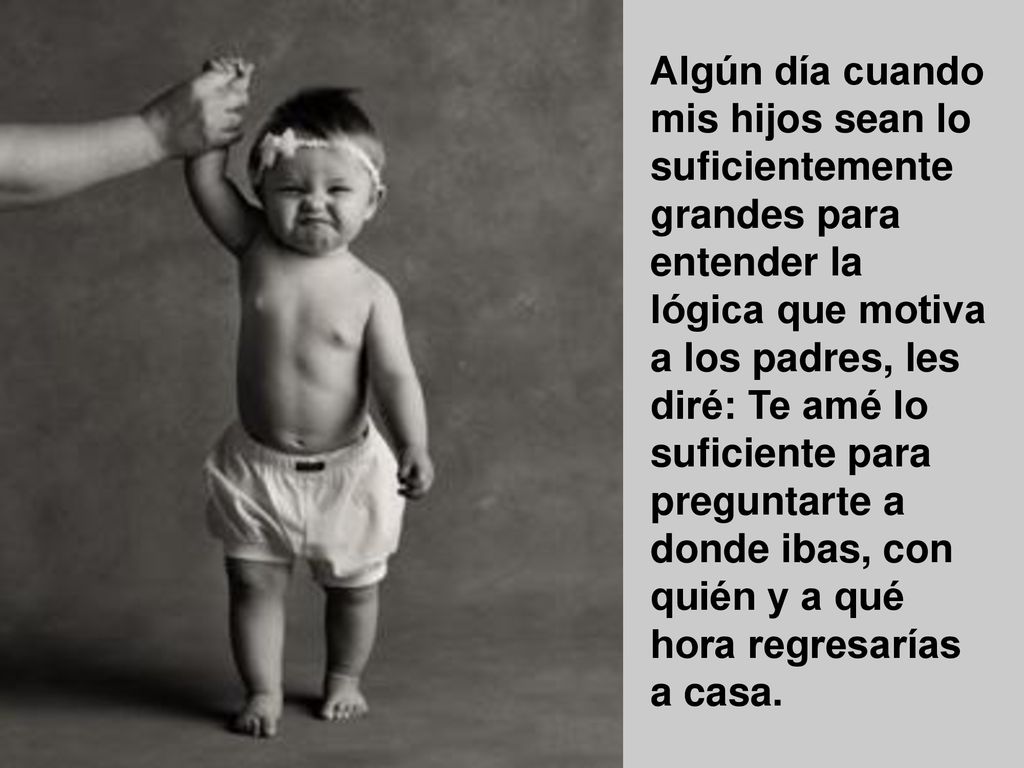 Algún día cuando mis hijos sean lo suficientemente grandes para entender la lógica que motiva a los padres, les diré: Te amé lo suficiente para preguntarte a donde ibas, con quién y a qué hora regresarías a casa.