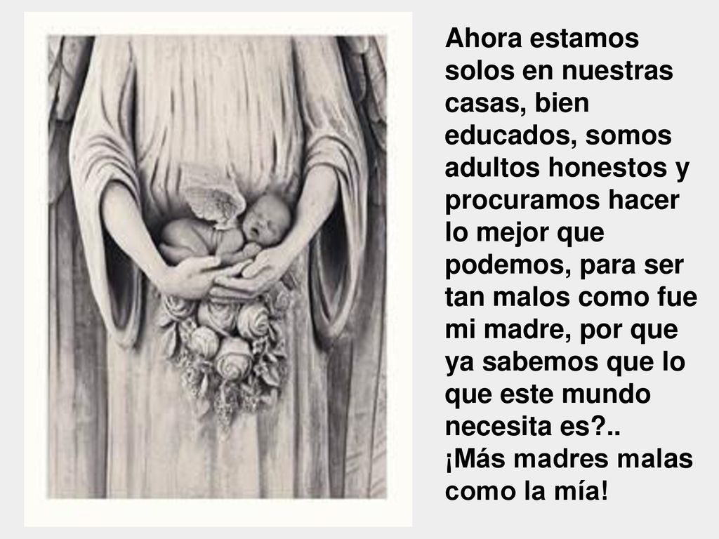 Ahora estamos solos en nuestras casas, bien educados, somos adultos honestos y procuramos hacer lo mejor que podemos, para ser tan malos como fue mi madre, por que ya sabemos que lo que este mundo necesita es ..