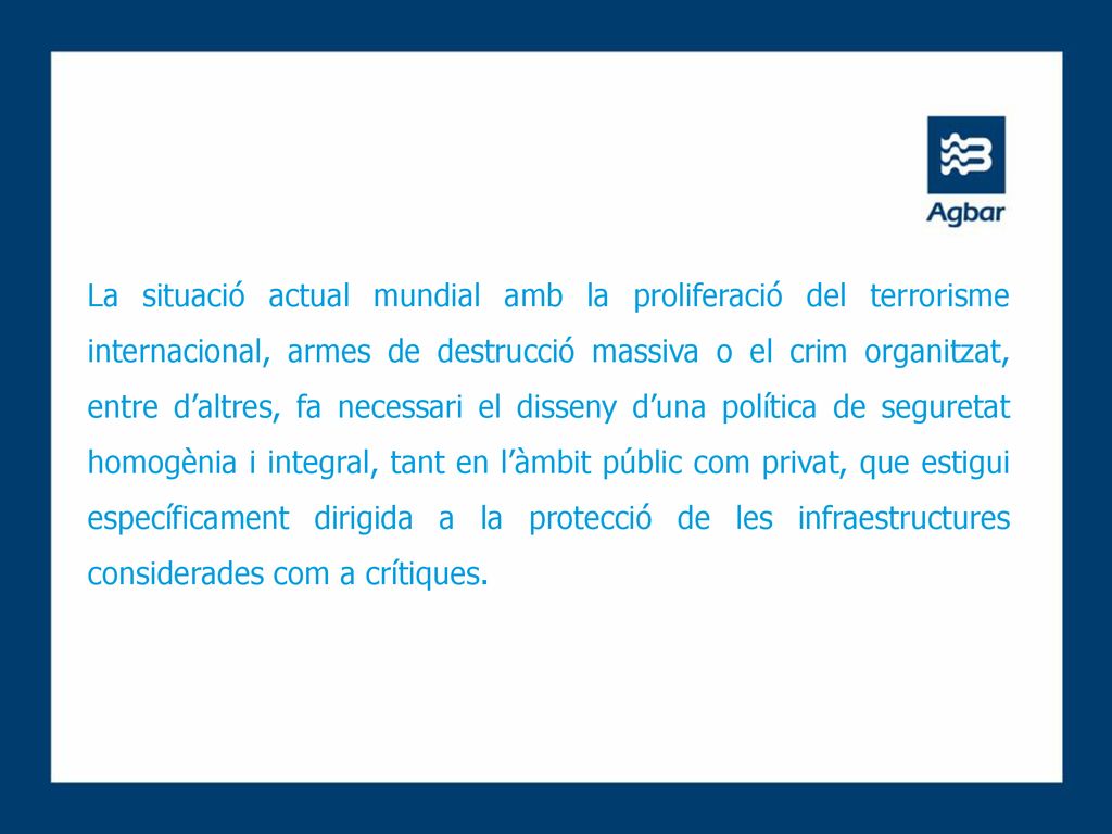 La situació actual mundial amb la proliferació del terrorisme internacional, armes de destrucció massiva o el crim organitzat, entre d’altres, fa necessari el disseny d’una política de seguretat homogènia i integral, tant en l’àmbit públic com privat, que estigui específicament dirigida a la protecció de les infraestructures considerades com a crítiques.