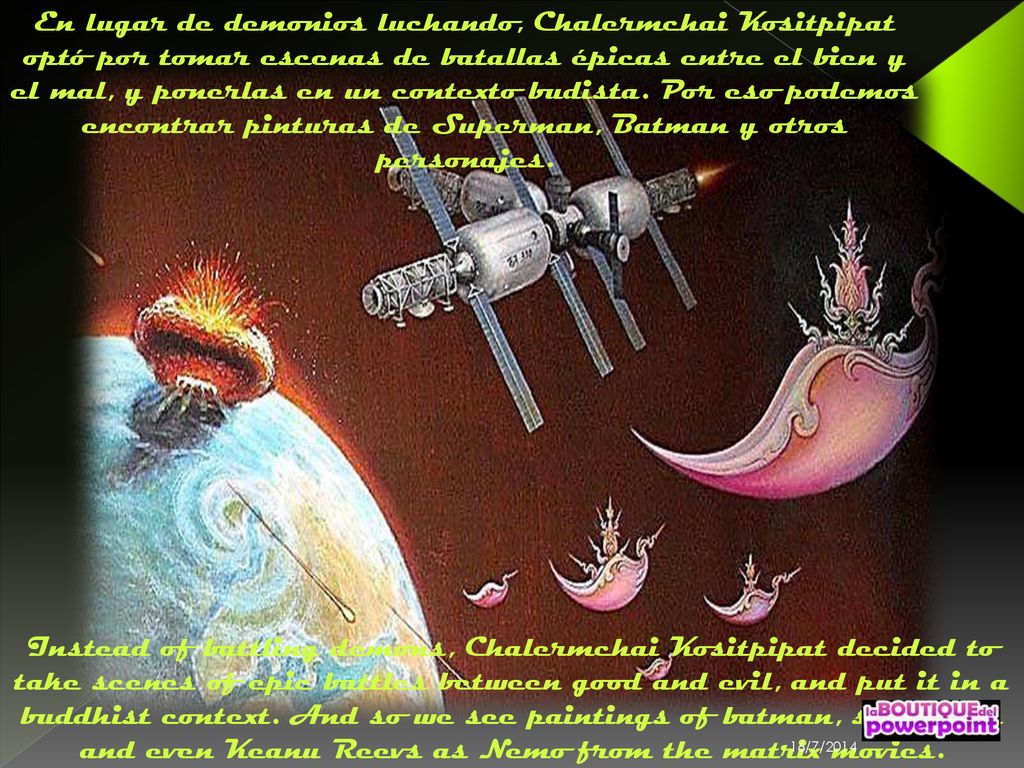 En lugar de demonios luchando, Chalermchai Kositpipat optó por tomar escenas de batallas épicas entre el bien y el mal, y ponerlas en un contexto budista. Por eso podemos encontrar pinturas de Superman, Batman y otros personajes.