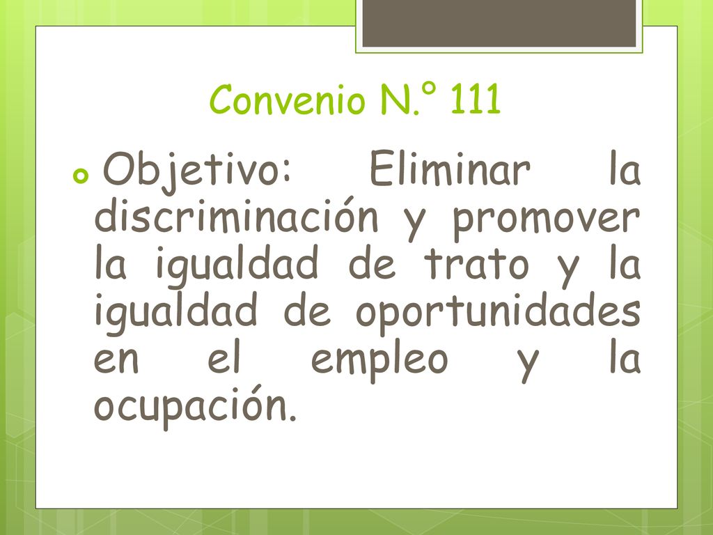 Convenio N.° 111 Objetivo: Eliminar la discriminación y promover la igualdad de trato y la igualdad de oportunidades en el empleo y la ocupación.