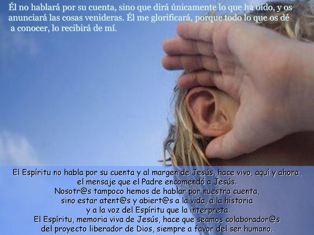 Él no hablará por su cuenta, sino que dirá únicamente lo que ha oído, y os anunciará las cosas venideras. Él me glorificará, porque todo lo que os dé a conocer, lo recibirá de mí.