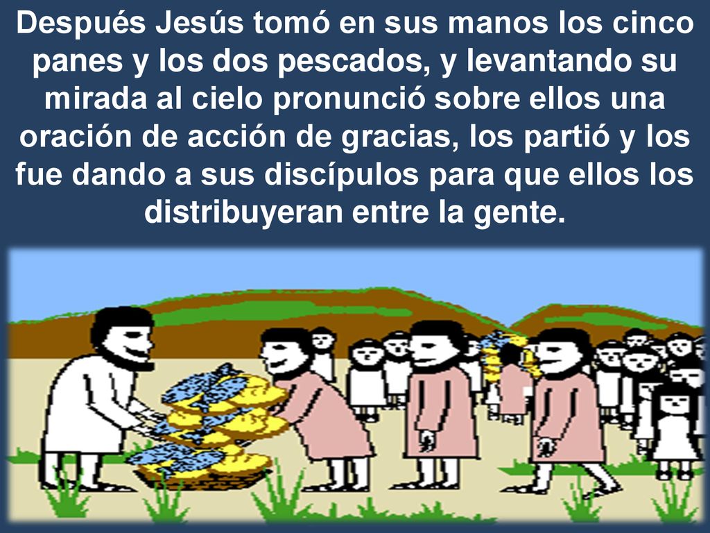 Después Jesús tomó en sus manos los cinco panes y los dos pescados, y levantando su mirada al cielo pronunció sobre ellos una oración de acción de gracias, los partió y los fue dando a sus discípulos para que ellos los distribuyeran entre la gente.