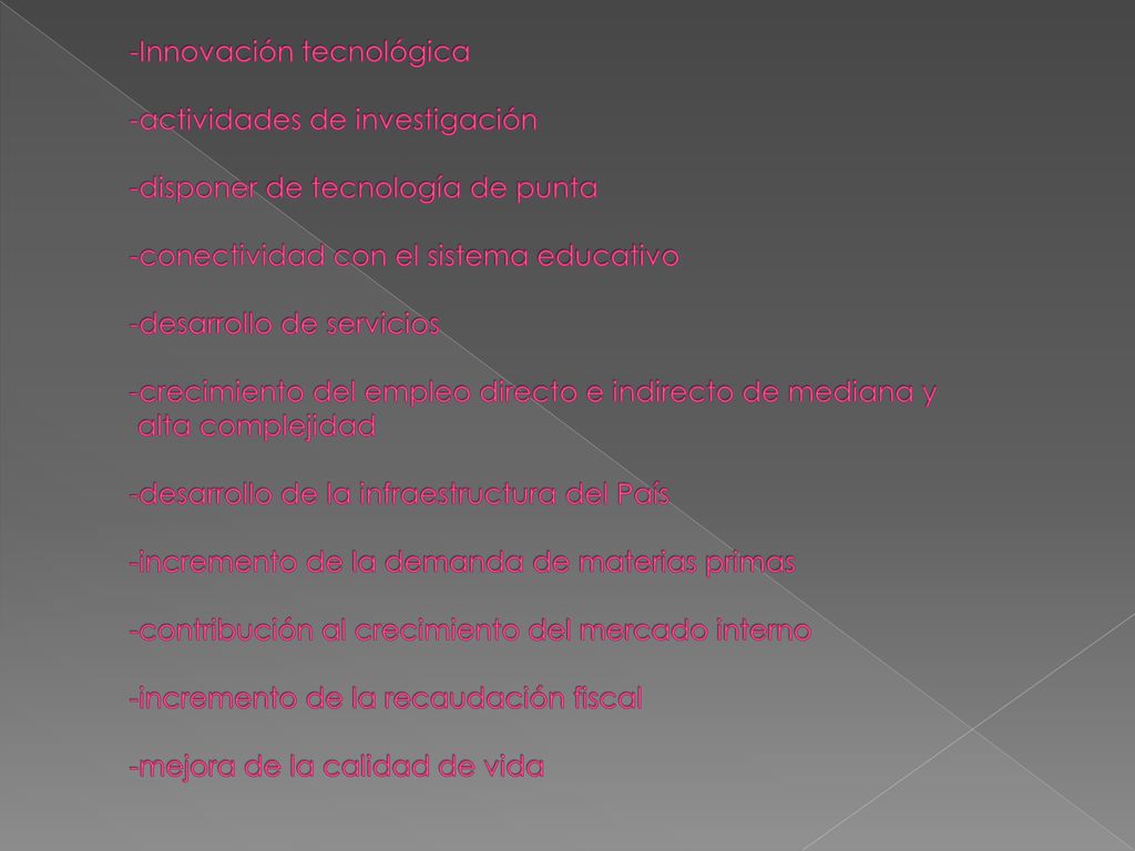 -Innovación tecnológica -actividades de investigación -disponer de tecnología de punta -conectividad con el sistema educativo -desarrollo de servicios -crecimiento del empleo directo e indirecto de mediana y alta complejidad -desarrollo de la infraestructura del País -incremento de la demanda de materias primas -contribución al crecimiento del mercado interno -incremento de la recaudación fiscal -mejora de la calidad de vida