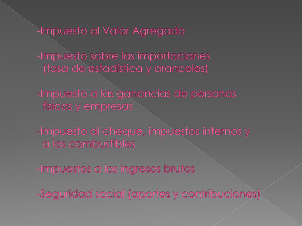 -Impuesto al Valor Agregado -Impuesto sobre las importaciones (tasa de estadística y aranceles) -Impuesto a las ganancias de personas físicas y empresas -Impuesto al cheque, impuestos internos y a los combustibles -Impuestos a los ingresos brutos -Seguridad social (aportes y contribuciones)