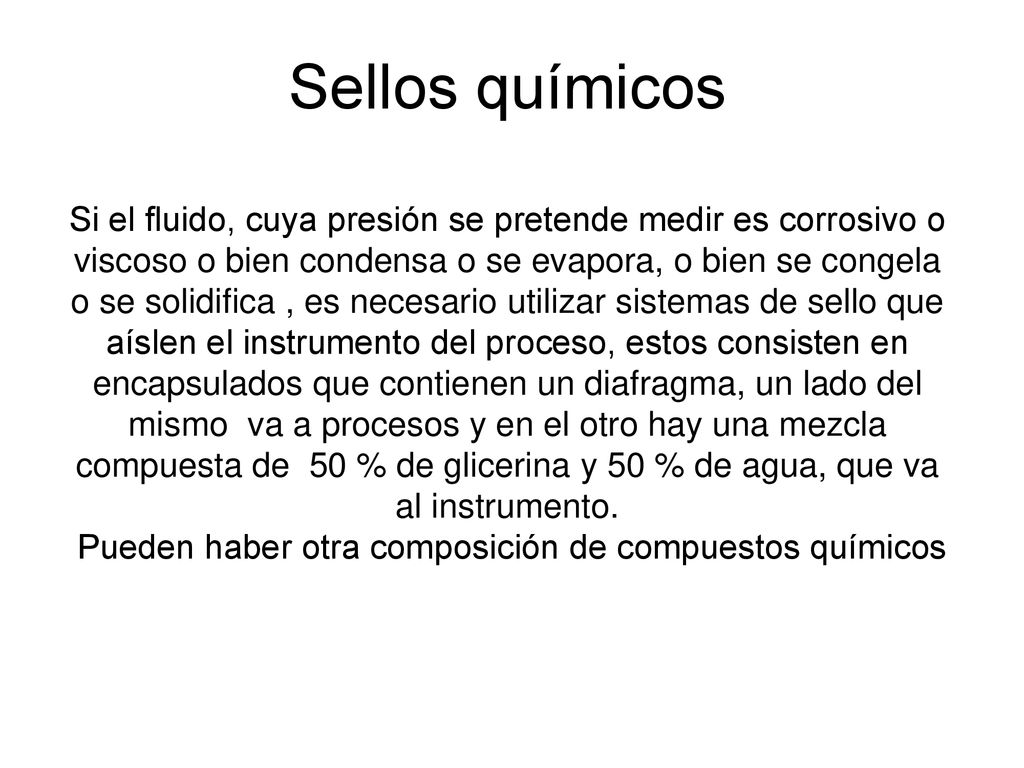 Sellos químicos Si el fluido, cuya presión se pretende medir es corrosivo o viscoso o bien condensa o se evapora, o bien se congela o se solidifica , es necesario utilizar sistemas de sello que aíslen el instrumento del proceso, estos consisten en encapsulados que contienen un diafragma, un lado del mismo va a procesos y en el otro hay una mezcla compuesta de 50 % de glicerina y 50 % de agua, que va al instrumento.
