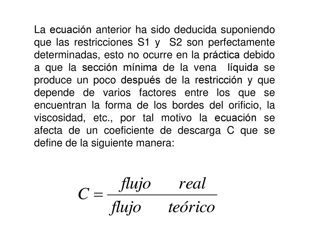La ecuación anterior ha sido deducida suponiendo que las restricciones S1 y S2 son perfectamente determinadas, esto no ocurre en la práctica debido a que la sección mínima de la vena líquida se produce un poco después de la restricción y que depende de varios factores entre los que se encuentran la forma de los bordes del orificio, la viscosidad, etc., por tal motivo la ecuación se afecta de un coeficiente de descarga C que se define de la siguiente manera: