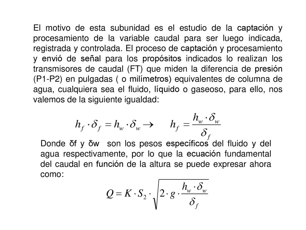 El motivo de esta subunidad es el estudio de la captación y procesamiento de la variable caudal para ser luego indicada, registrada y controlada. El proceso de captación y procesamiento y envió de señal para los propósitos indicados lo realizan los transmisores de caudal (FT) que miden la diferencia de presión (P1-P2) en pulgadas ( o milímetros) equivalentes de columna de agua, cualquiera sea el fluido, líquido o gaseoso, para ello, nos valemos de la siguiente igualdad: