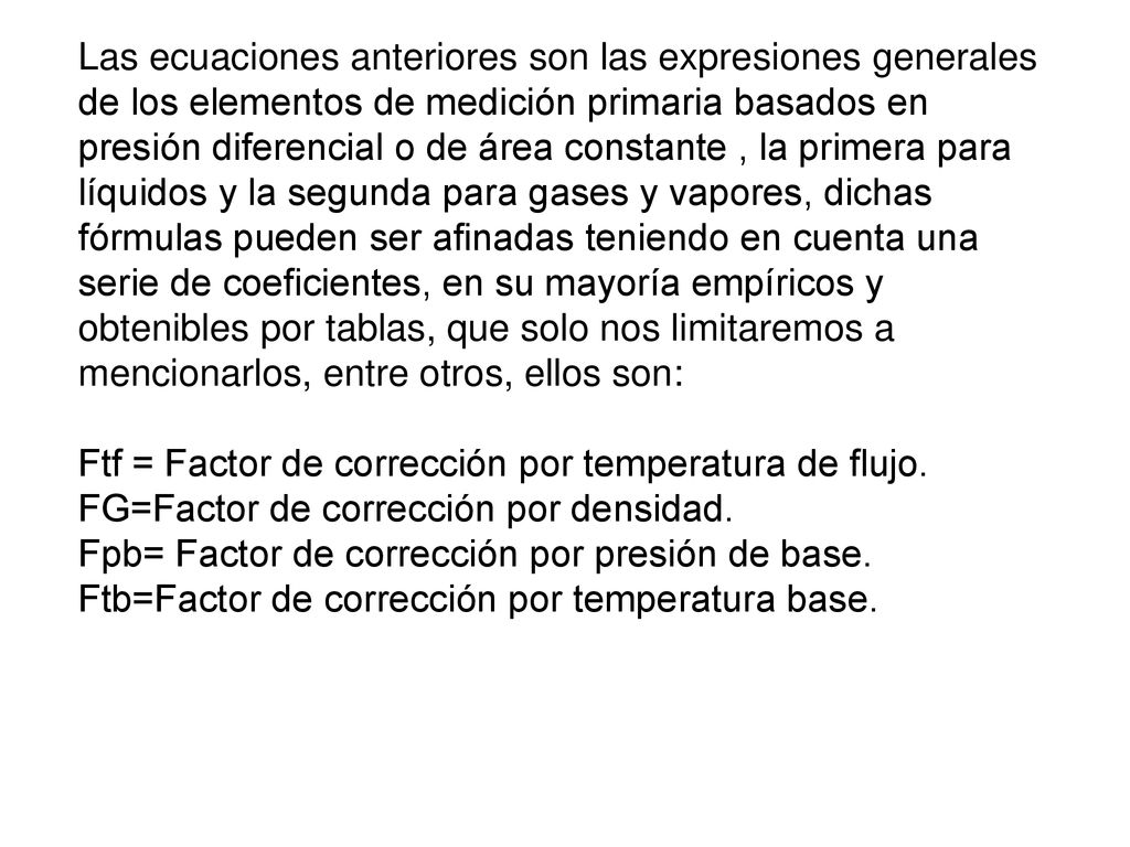 Las ecuaciones anteriores son las expresiones generales de los elementos de medición primaria basados en presión diferencial o de área constante , la primera para líquidos y la segunda para gases y vapores, dichas fórmulas pueden ser afinadas teniendo en cuenta una serie de coeficientes, en su mayoría empíricos y obtenibles por tablas, que solo nos limitaremos a mencionarlos, entre otros, ellos son: