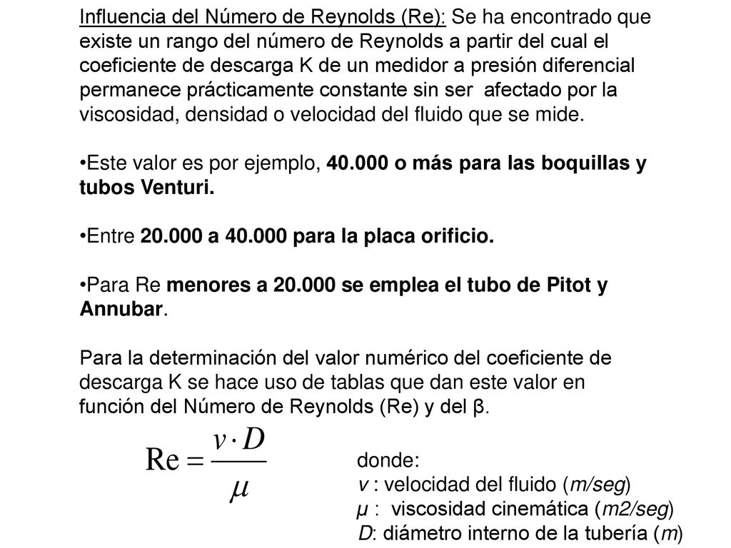 Influencia del Número de Reynolds (Re): Se ha encontrado que existe un rango del número de Reynolds a partir del cual el coeficiente de descarga K de un medidor a presión diferencial permanece prácticamente constante sin ser afectado por la viscosidad, densidad o velocidad del fluido que se mide.