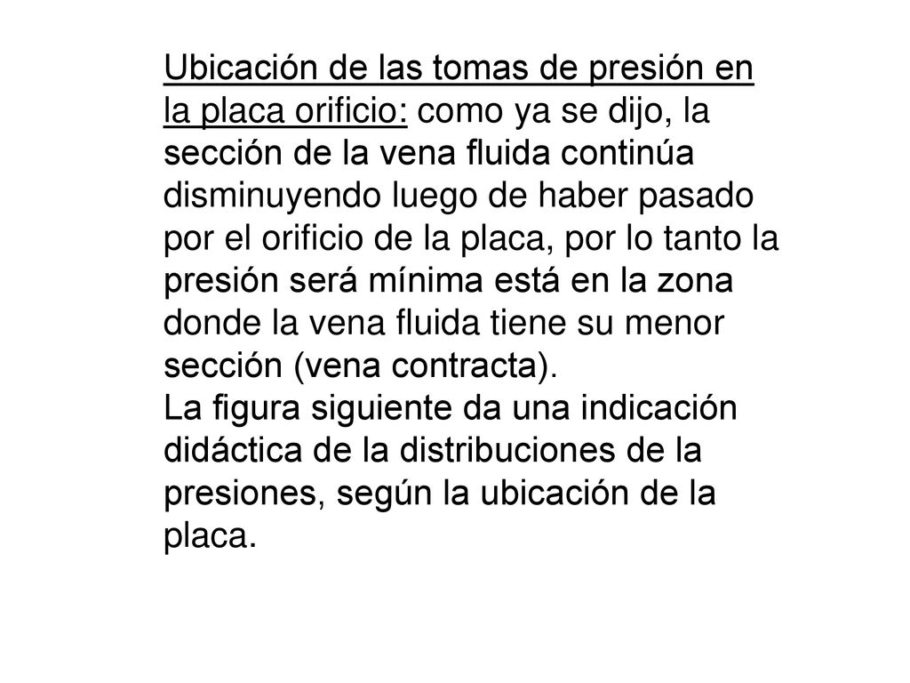 Ubicación de las tomas de presión en la placa orificio: como ya se dijo, la sección de la vena fluida continúa disminuyendo luego de haber pasado por el orificio de la placa, por lo tanto la presión será mínima está en la zona donde la vena fluida tiene su menor sección (vena contracta).