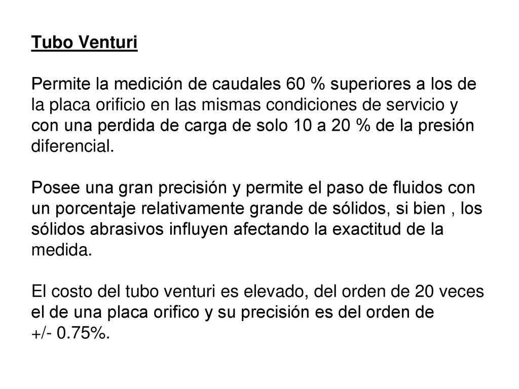 Tubo Venturi Permite la medición de caudales 60 % superiores a los de la placa orificio en las mismas condiciones de servicio y con una perdida de carga de solo 10 a 20 % de la presión diferencial.