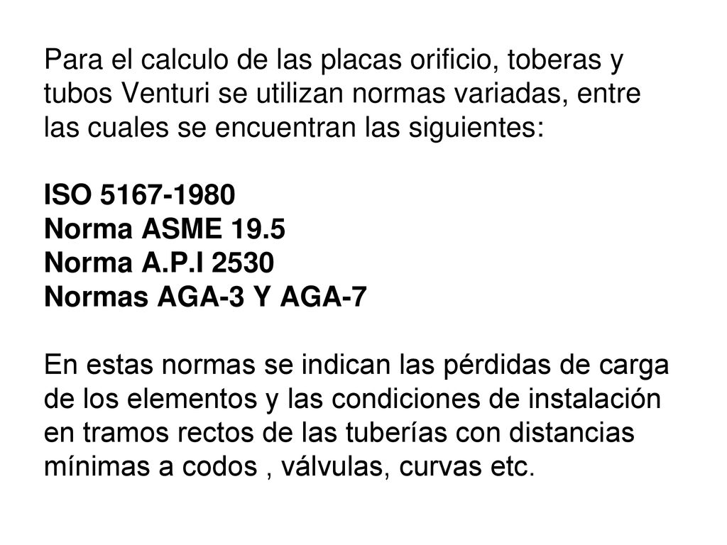 Para el calculo de las placas orificio, toberas y tubos Venturi se utilizan normas variadas, entre las cuales se encuentran las siguientes: ISO Norma ASME 19.5 Norma A.P.I 2530 Normas AGA-3 Y AGA-7 En estas normas se indican las pérdidas de carga de los elementos y las condiciones de instalación en tramos rectos de las tuberías con distancias mínimas a codos , válvulas, curvas etc.
