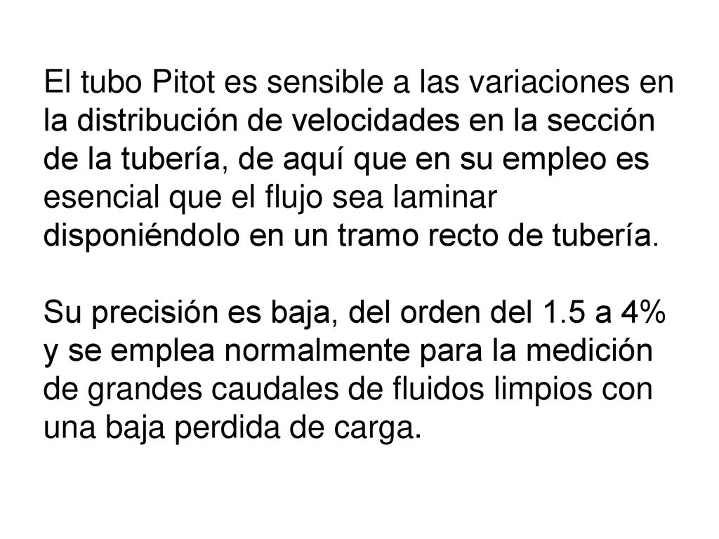 El tubo Pitot es sensible a las variaciones en la distribución de velocidades en la sección de la tubería, de aquí que en su empleo es esencial que el flujo sea laminar disponiéndolo en un tramo recto de tubería.