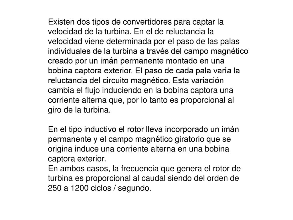 Existen dos tipos de convertidores para captar la velocidad de la turbina. En el de reluctancia la velocidad viene determinada por el paso de las palas individuales de la turbina a través del campo magnético creado por un imán permanente montado en una bobina captora exterior. El paso de cada pala varía la reluctancia del circuito magnético. Esta variación cambia el flujo induciendo en la bobina captora una corriente alterna que, por lo tanto es proporcional al giro de la turbina.