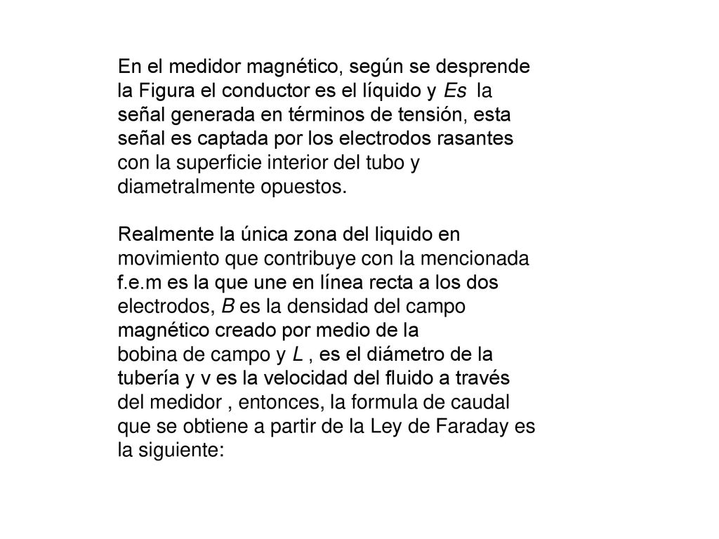En el medidor magnético, según se desprende la Figura el conductor es el líquido y Es la señal generada en términos de tensión, esta señal es captada por los electrodos rasantes con la superficie interior del tubo y diametralmente opuestos.