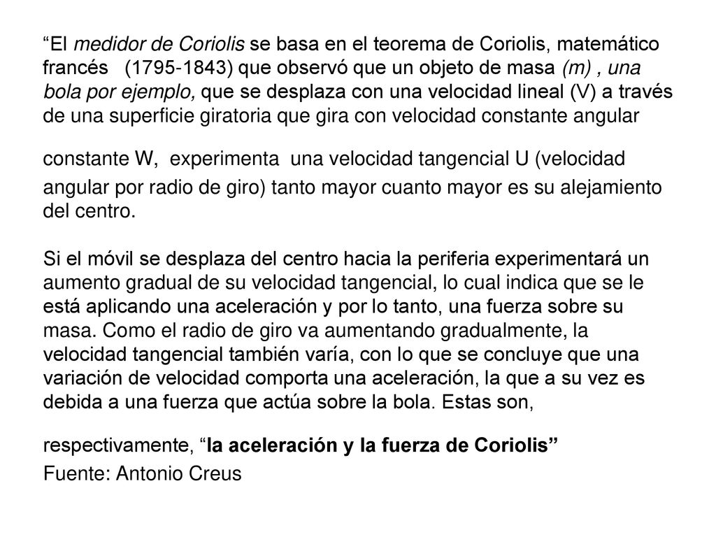 El medidor de Coriolis se basa en el teorema de Coriolis, matemático francés ( ) que observó que un objeto de masa (m) , una bola por ejemplo, que se desplaza con una velocidad lineal (V) a través de una superficie giratoria que gira con velocidad constante angular constante W, experimenta una velocidad tangencial U (velocidad angular por radio de giro) tanto mayor cuanto mayor es su alejamiento del centro.