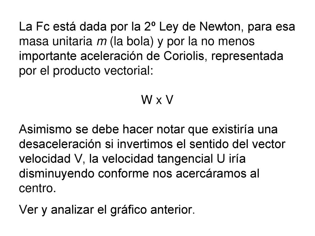 La Fc está dada por la 2º Ley de Newton, para esa masa unitaria m (la bola) y por la no menos importante aceleración de Coriolis, representada por el producto vectorial: W x V Asimismo se debe hacer notar que existiría una desaceleración si invertimos el sentido del vector velocidad V, la velocidad tangencial U iría disminuyendo conforme nos acercáramos al centro.