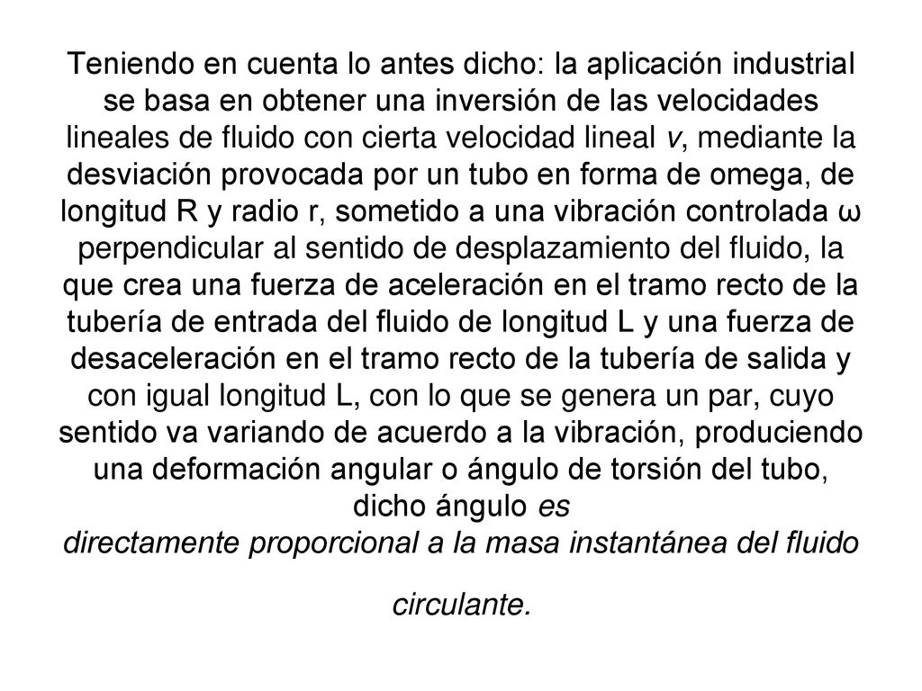 Teniendo en cuenta lo antes dicho: la aplicación industrial se basa en obtener una inversión de las velocidades lineales de fluido con cierta velocidad lineal v, mediante la desviación provocada por un tubo en forma de omega, de longitud R y radio r, sometido a una vibración controlada ω perpendicular al sentido de desplazamiento del fluido, la que crea una fuerza de aceleración en el tramo recto de la tubería de entrada del fluido de longitud L y una fuerza de desaceleración en el tramo recto de la tubería de salida y con igual longitud L, con lo que se genera un par, cuyo sentido va variando de acuerdo a la vibración, produciendo una deformación angular o ángulo de torsión del tubo, dicho ángulo es directamente proporcional a la masa instantánea del fluido circulante.