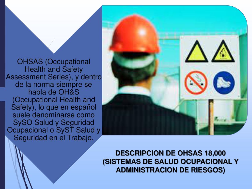OHSAS (Occupational Health and Safety Assessment Series), y dentro de la norma siempre se habla de OH&S (Occupational Health and Safety), lo que en español suele denominarse como SySO Salud y Seguridad Ocupacional o SyST Salud y Seguridad en el Trabajo.