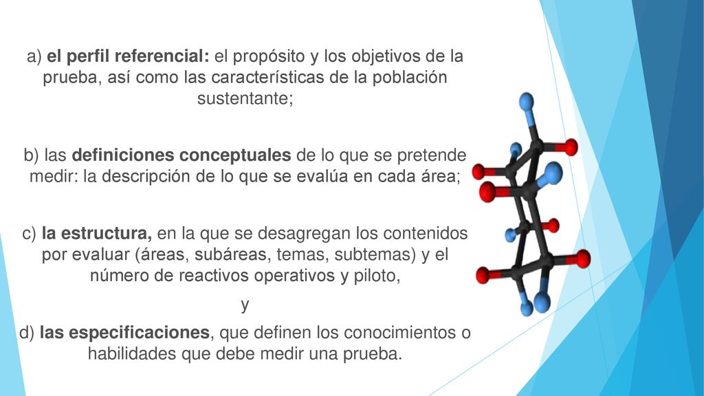 a) el perfil referencial: el propósito y los objetivos de la prueba, así como las características de la población sustentante; b) las definiciones conceptuales de lo que se pretende medir: la descripción de lo que se evalúa en cada área; c) la estructura, en la que se desagregan los contenidos por evaluar (áreas, subáreas, temas, subtemas) y el número de reactivos operativos y piloto, y d) las especificaciones, que definen los conocimientos o habilidades que debe medir una prueba.