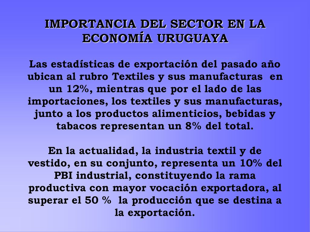 IMPORTANCIA DEL SECTOR EN LA ECONOMÍA URUGUAYA Las estadísticas de exportación del pasado año ubican al rubro Textiles y sus manufacturas en un 12%, mientras que por el lado de las importaciones, los textiles y sus manufacturas, junto a los productos alimenticios, bebidas y tabacos representan un 8% del total.