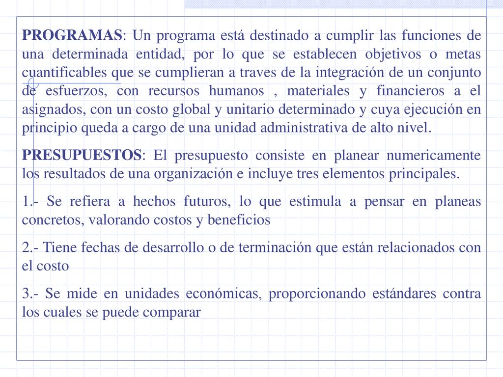 PROGRAMAS: Un programa está destinado a cumplir las funciones de una determinada entidad, por lo que se establecen objetivos o metas cuantificables que se cumplieran a traves de la integración de un conjunto de esfuerzos, con recursos humanos , materiales y financieros a el asignados, con un costo global y unitario determinado y cuya ejecución en principio queda a cargo de una unidad administrativa de alto nivel.
