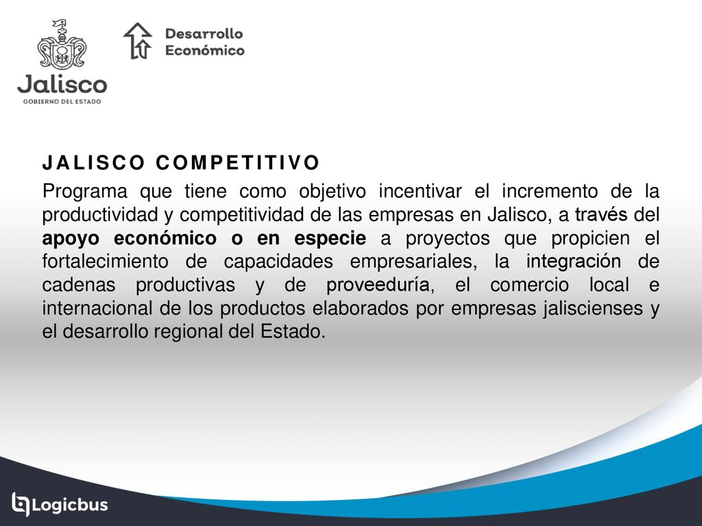 JALISCO COMPETITIVO Programa que tiene como objetivo incentivar el incremento de la productividad y competitividad de las empresas en Jalisco, a través del apoyo económico o en especie a proyectos que propicien el fortalecimiento de capacidades empresariales, la integración de cadenas productivas y de proveeduría, el comercio local e internacional de los productos elaborados por empresas jaliscienses y el desarrollo regional del Estado.