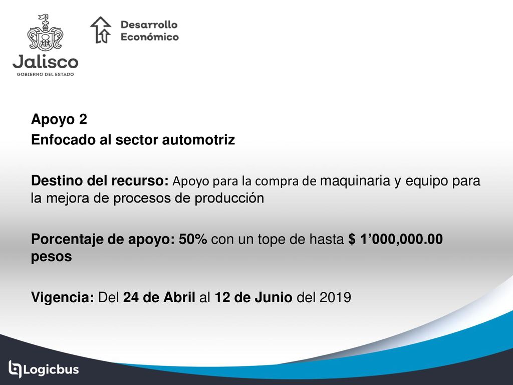 Apoyo 2 Enfocado al sector automotriz Destino del recurso: Apoyo para la compra de maquinaria y equipo para la mejora de procesos de producción Porcentaje de apoyo: 50% con un tope de hasta $ 1’000, pesos Vigencia: Del 24 de Abril al 12 de Junio del 2019