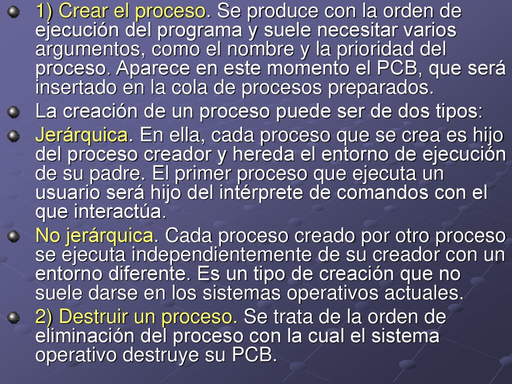 1) Crear el proceso. Se produce con la orden de ejecución del programa y suele necesitar varios argumentos, como el nombre y la prioridad del proceso. Aparece en este momento el PCB, que será insertado en la cola de procesos preparados.