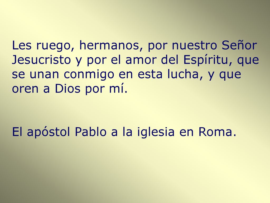 Les ruego, hermanos, por nuestro Señor Jesucristo y por el amor del Espíritu, que se unan conmigo en esta lucha, y que oren a Dios por mí.