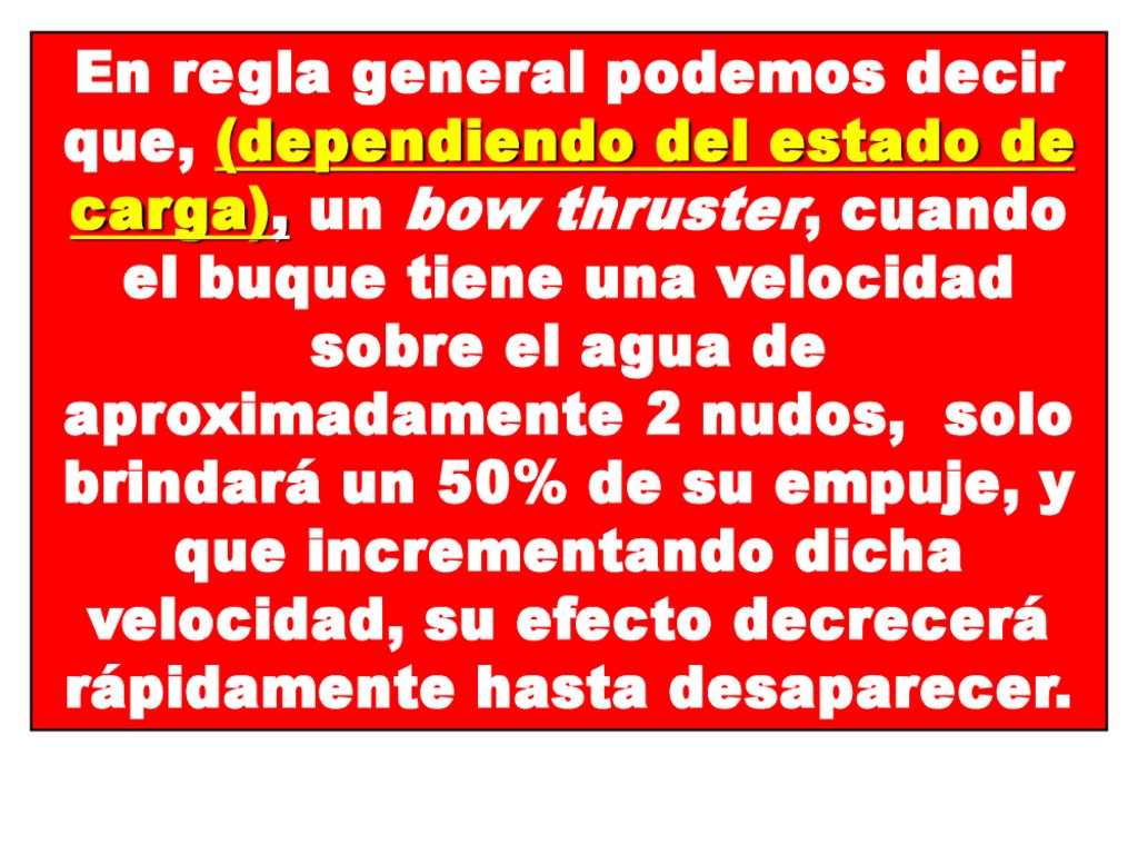 En regla general podemos decir que, (dependiendo del estado de carga), un bow thruster, cuando el buque tiene una velocidad sobre el agua de aproximadamente 2 nudos, solo brindará un 50% de su empuje, y que incrementando dicha velocidad, su efecto decrecerá rápidamente hasta desaparecer.