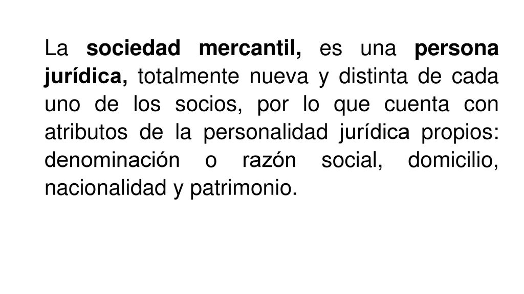 La sociedad mercantil, es una persona jurídica, totalmente nueva y distinta de cada uno de los socios, por lo que cuenta con atributos de la personalidad jurídica propios: denominación o razón social, domicilio, nacionalidad y patrimonio.