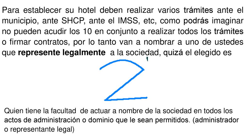 Para establecer su hotel deben realizar varios trámites ante el municipio, ante SHCP, ante el IMSS, etc, como podrás imaginar no pueden acudir los 10 en conjunto a realizar todos los trámites o firmar contratos, por lo tanto van a nombrar a uno de ustedes que represente legalmente a la sociedad, quizá el elegido es