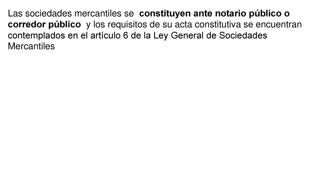 Las sociedades mercantiles se constituyen ante notario público o corredor público y los requisitos de su acta constitutiva se encuentran contemplados en el artículo 6 de la Ley General de Sociedades Mercantiles
