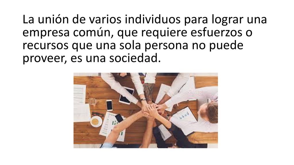 La unión de varios individuos para lograr una empresa común, que requiere esfuerzos o recursos que una sola persona no puede proveer, es una sociedad.