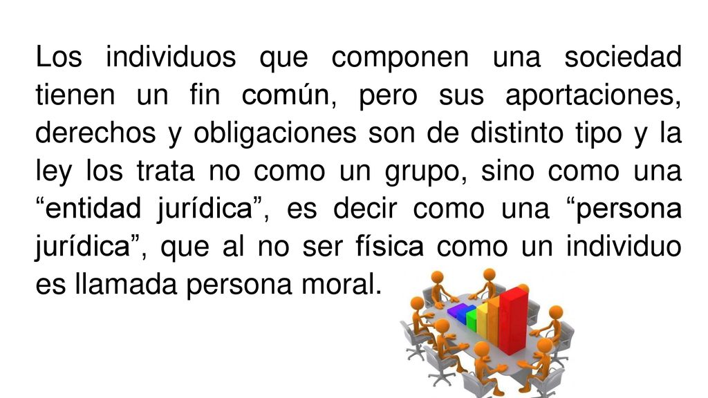 Los individuos que componen una sociedad tienen un fin común, pero sus aportaciones, derechos y obligaciones son de distinto tipo y la ley los trata no como un grupo, sino como una entidad jurídica , es decir como una persona jurídica , que al no ser física como un individuo es llamada persona moral.