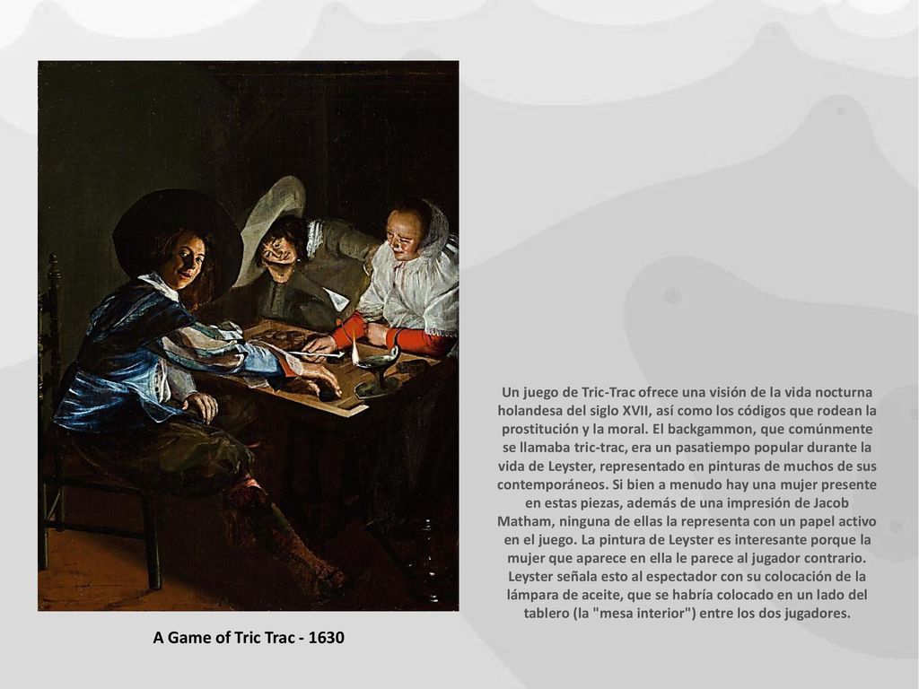 Un juego de Tric-Trac ofrece una visión de la vida nocturna holandesa del siglo XVII, así como los códigos que rodean la prostitución y la moral. El backgammon, que comúnmente se llamaba tric-trac, era un pasatiempo popular durante la vida de Leyster, representado en pinturas de muchos de sus contemporáneos. Si bien a menudo hay una mujer presente en estas piezas, además de una impresión de Jacob Matham, ninguna de ellas la representa con un papel activo en el juego. La pintura de Leyster es interesante porque la mujer que aparece en ella le parece al jugador contrario. Leyster señala esto al espectador con su colocación de la lámpara de aceite, que se habría colocado en un lado del tablero (la mesa interior ) entre los dos jugadores.