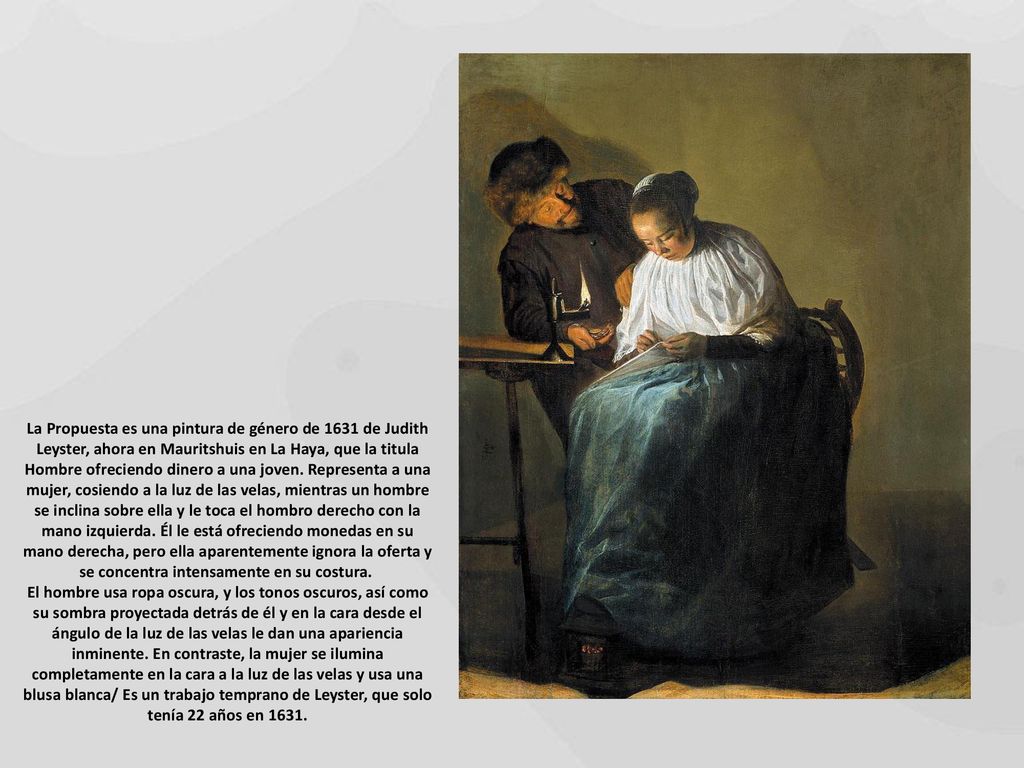 La Propuesta es una pintura de género de 1631 de Judith Leyster, ahora en Mauritshuis en La Haya, que la titula Hombre ofreciendo dinero a una joven. Representa a una mujer, cosiendo a la luz de las velas, mientras un hombre se inclina sobre ella y le toca el hombro derecho con la mano izquierda. Él le está ofreciendo monedas en su mano derecha, pero ella aparentemente ignora la oferta y se concentra intensamente en su costura.