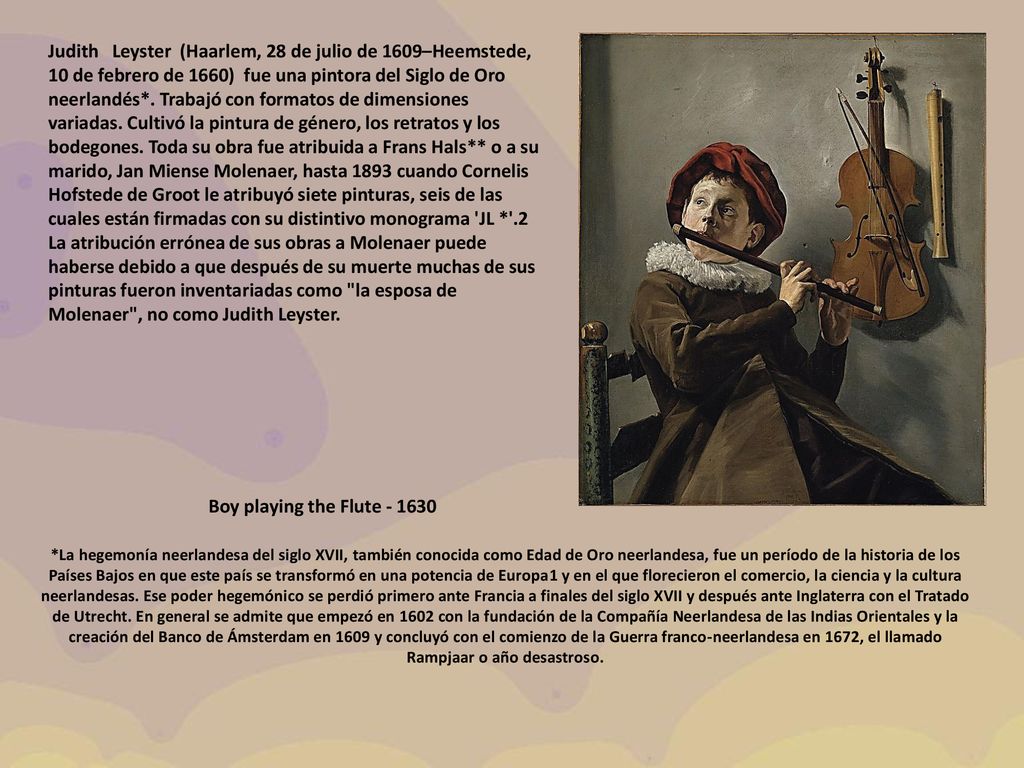 Judith Leyster (Haarlem, 28 de julio de 1609–Heemstede, 10 de febrero de 1660) ​ fue una pintora del Siglo de Oro neerlandés*. Trabajó con formatos de dimensiones variadas. Cultivó la pintura de género, los retratos y los bodegones. Toda su obra fue atribuida a Frans Hals** o a su marido, Jan Miense Molenaer, hasta 1893 cuando Cornelis Hofstede de Groot le atribuyó siete pinturas, seis de las cuales están firmadas con su distintivo monograma JL * .2​ La atribución errónea de sus obras a Molenaer puede haberse debido a que después de su muerte muchas de sus pinturas fueron inventariadas como la esposa de Molenaer , no como Judith Leyster.