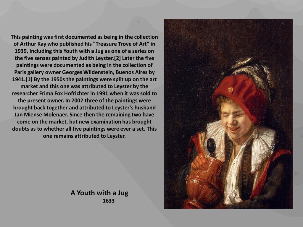 This painting was first documented as being in the collection of Arthur Kay who published his Treasure Trove of Art in 1939, including this Youth with a Jug as one of a series on the five senses painted by Judith Leyster.[2] Later the five paintings were documented as being in the collection of Paris gallery owner Georges Wildenstein, Buenos Aires by 1941.[1] By the 1950s the paintings were split up on the art market and this one was attributed to Leyster by the researcher Frima Fox Hofrichter in 1991 when it was sold to the present owner. In 2002 three of the paintings were brought back together and attributed to Leyster s husband Jan Miense Molenaer. Since then the remaining two have come on the market, but new examination has brought doubts as to whether all five paintings were ever a set. This one remains attributed to Leyster.