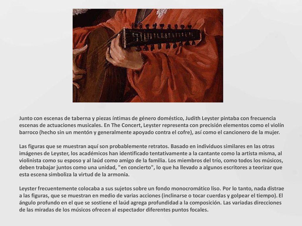 Junto con escenas de taberna y piezas íntimas de género doméstico, Judith Leyster pintaba con frecuencia escenas de actuaciones musicales. En The Concert, Leyster representa con precisión elementos como el violín barroco (hecho sin un mentón y generalmente apoyado contra el cofre), así como el cancionero de la mujer.