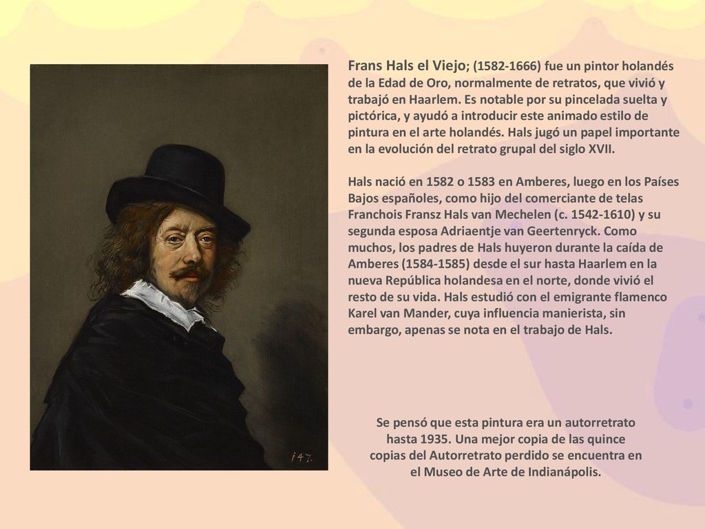 Frans Hals el Viejo; ( ) fue un pintor holandés de la Edad de Oro, normalmente de retratos, que vivió y trabajó en Haarlem. Es notable por su pincelada suelta y pictórica, y ayudó a introducir este animado estilo de pintura en el arte holandés. Hals jugó un papel importante en la evolución del retrato grupal del siglo XVII.